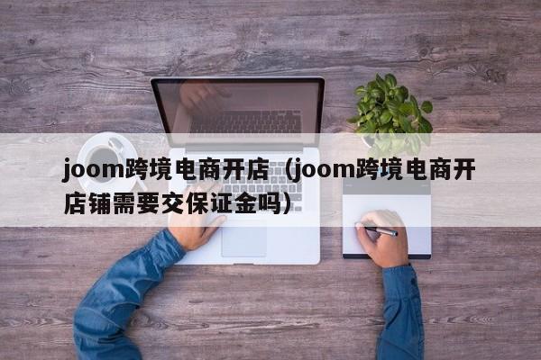 joom跨境电商开店（joom跨境电商开店铺需要交保证金吗）