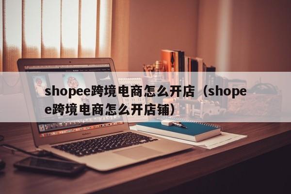 shopee跨境电商怎么开店（shopee跨境电商怎么开店铺）