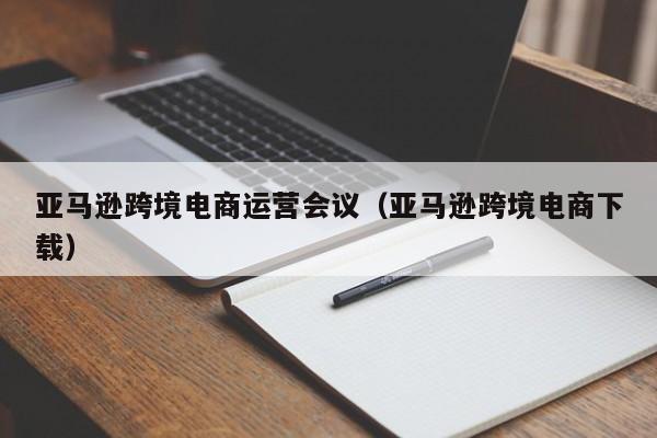 亚马逊跨境电商运营会议（亚马逊跨境电商下载）