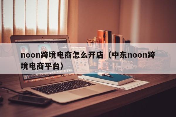 noon跨境电商怎么开店（中东noon跨境电商平台）