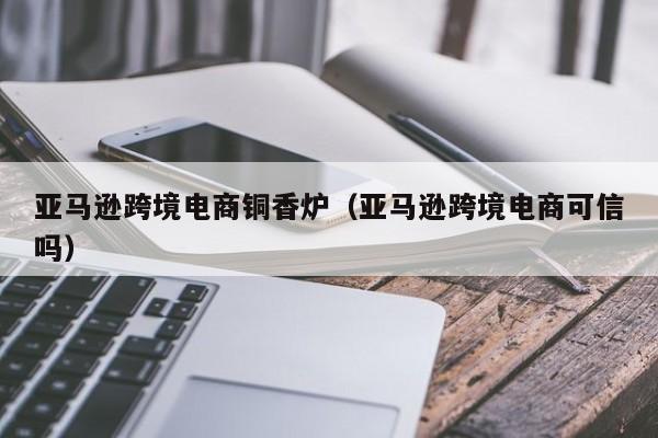 亚马逊跨境电商铜香炉（亚马逊跨境电商可信吗）