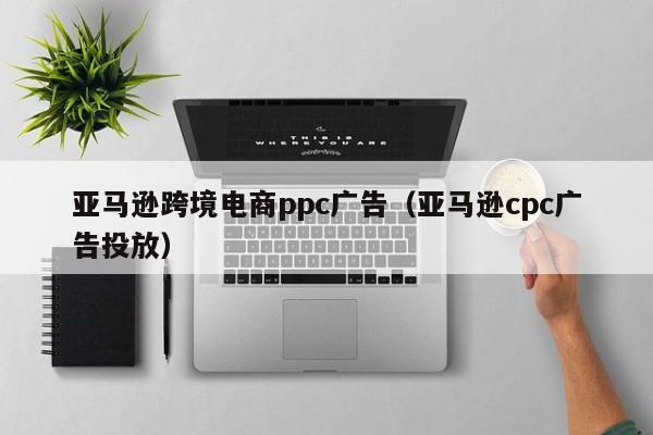 亚马逊跨境电商ppc广告（亚马逊cpc广告投放）