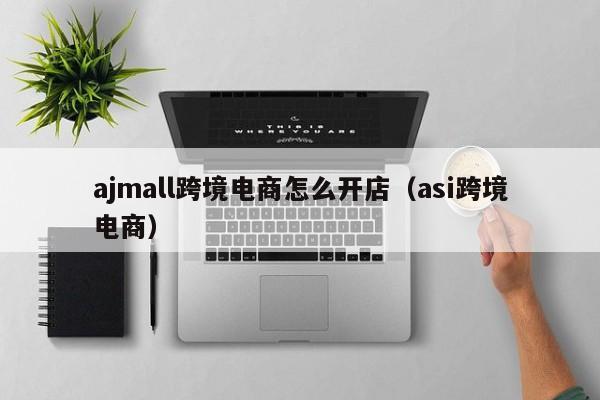 ajmall跨境电商怎么开店（asi跨境电商）