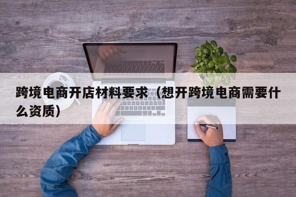 跨境电商开店材料要求（想开跨境电商需要什么资质）