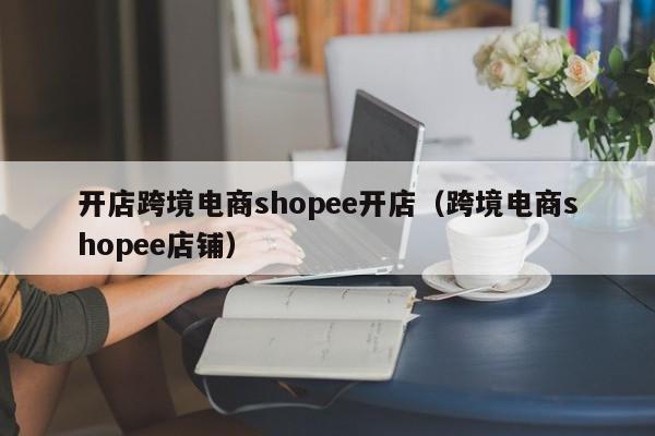 开店跨境电商shopee开店（跨境电商shopee店铺）