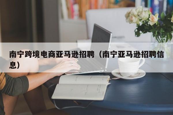 南宁跨境电商亚马逊招聘（南宁亚马逊招聘信息）