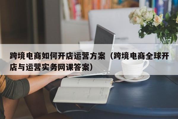 跨境电商如何开店运营方案（跨境电商全球开店与运营实务网课答案）