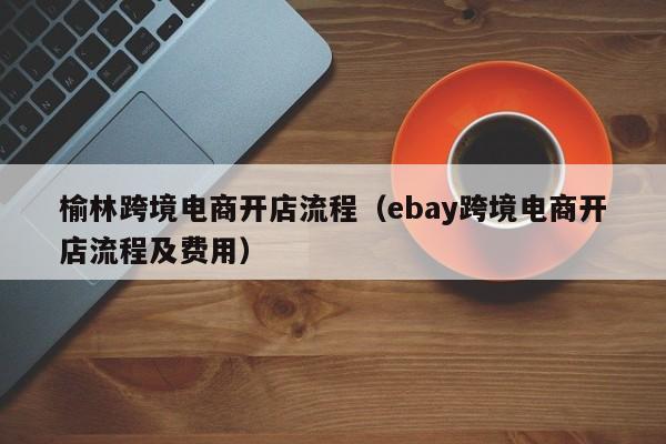 榆林跨境电商开店流程（ebay跨境电商开店流程及费用）