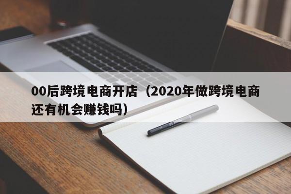 00后跨境电商开店（2020年做跨境电商还有机会赚钱吗）