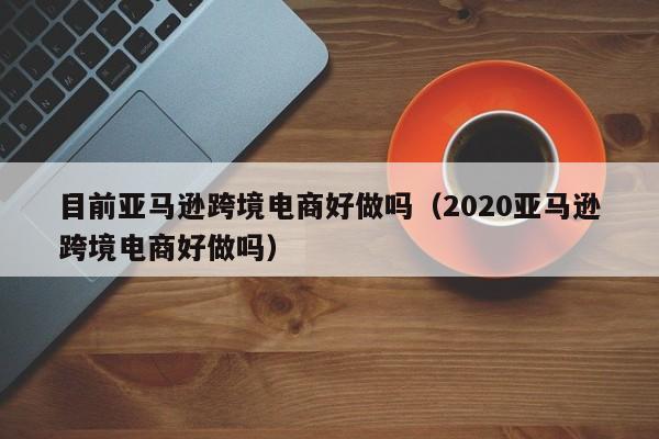 目前亚马逊跨境电商好做吗（2020亚马逊跨境电商好做吗）