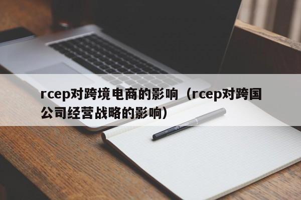 rcep对跨境电商的影响（rcep对跨国公司经营战略的影响）