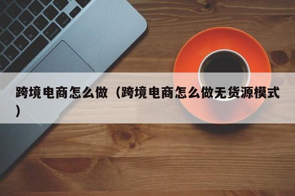 跨境电商怎么做（跨境电商怎么做无货源模式）