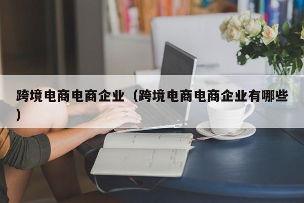 跨境电商电商企业（跨境电商电商企业有哪些）