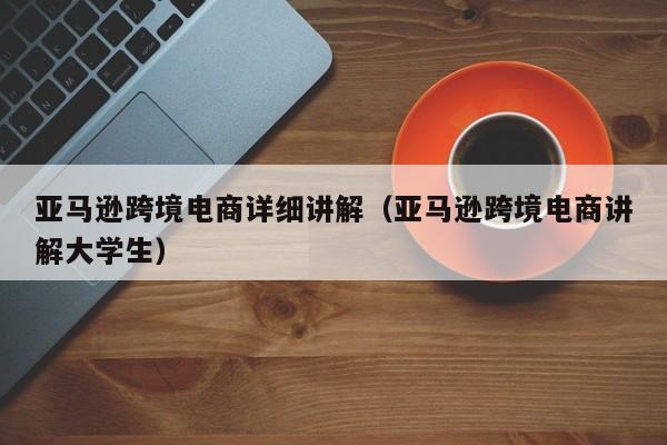 亚马逊跨境电商详细讲解（亚马逊跨境电商讲解大学生）