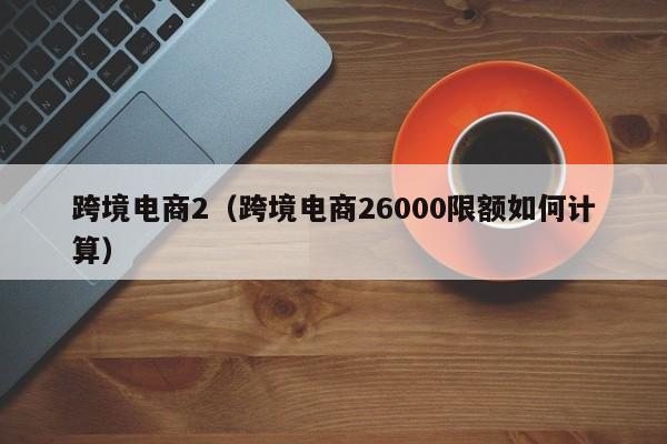 跨境电商2（跨境电商26000限额如何计算）