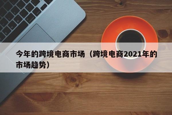 今年的跨境电商市场（跨境电商2021年的市场趋势）