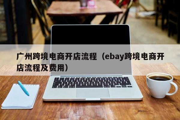 广州跨境电商开店流程（ebay跨境电商开店流程及费用）