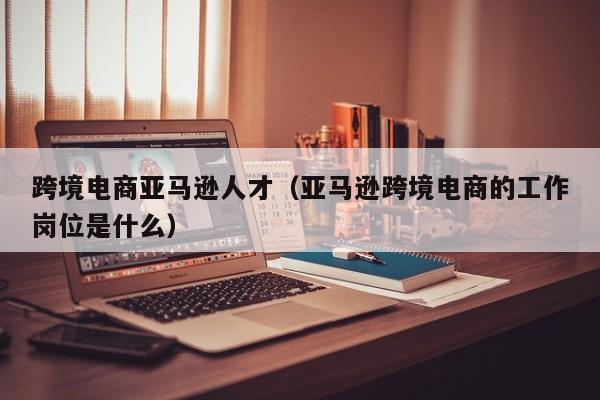 跨境电商亚马逊人才（亚马逊跨境电商的工作岗位是什么）