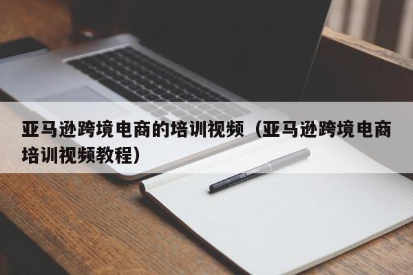 亚马逊跨境电商的培训视频（亚马逊跨境电商培训视频教程）