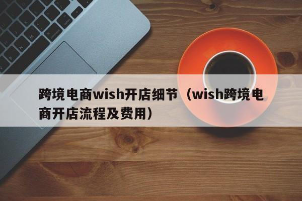 跨境电商wish开店细节（wish跨境电商开店流程及费用）