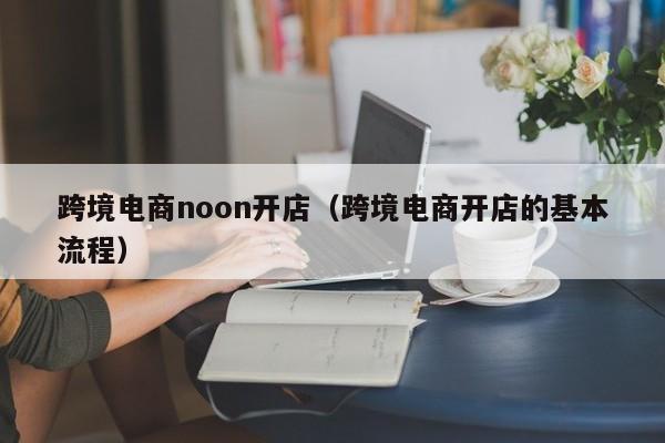 跨境电商noon开店（跨境电商开店的基本流程）