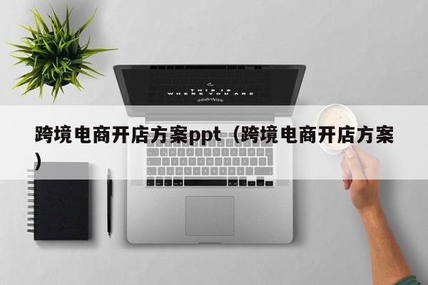 跨境电商开店方案ppt（跨境电商开店方案）