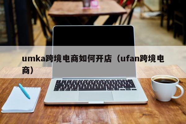 umka跨境电商如何开店（ufan跨境电商）