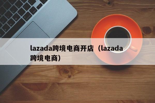 lazada跨境电商开店（lazada 跨境电商）