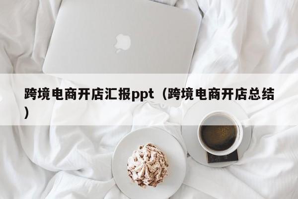 跨境电商开店汇报ppt（跨境电商开店总结）