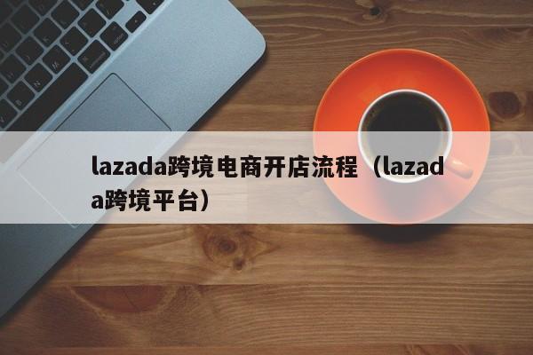 lazada跨境电商开店流程（lazada跨境平台）