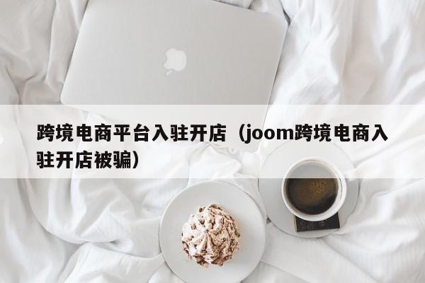 跨境电商平台入驻开店（joom跨境电商入驻开店被骗）