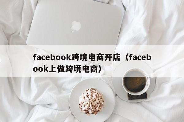 facebook跨境电商开店（facebook上做跨境电商）