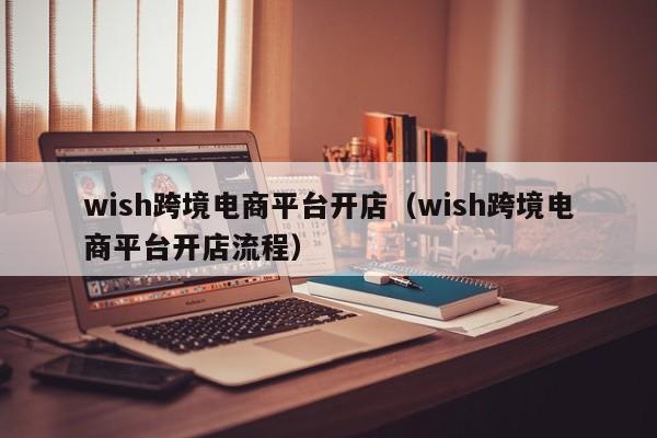 wish跨境电商平台开店（wish跨境电商平台开店流程）