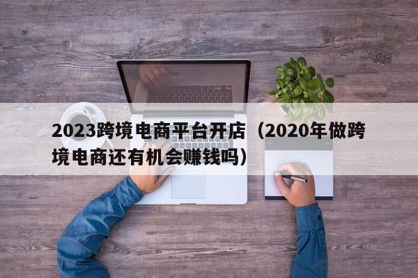 2023跨境电商平台开店（2020年做跨境电商还有机会赚钱吗）