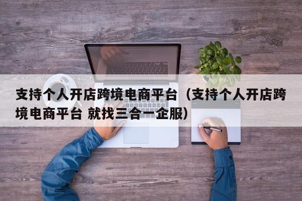 支持个人开店跨境电商平台（支持个人开店跨境电商平台 就找三合一企服）