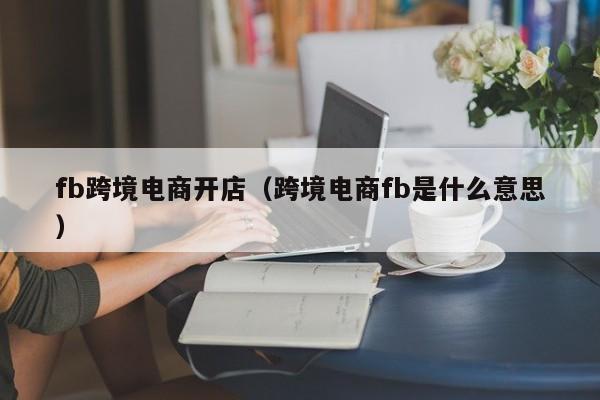 fb跨境电商开店（跨境电商fb是什么意思）