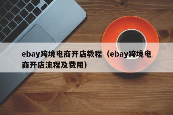 ebay跨境电商开店教程（ebay跨境电商开店流程及费用）