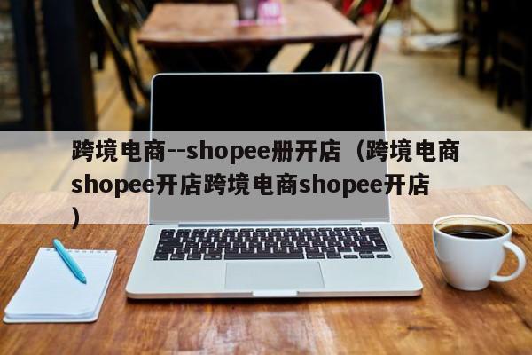 跨境电商--shopee册开店（跨境电商shopee开店跨境电商shopee开店）