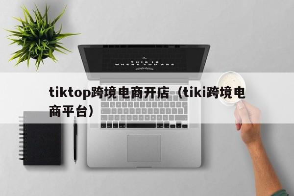 tiktop跨境电商开店（tiki跨境电商平台）