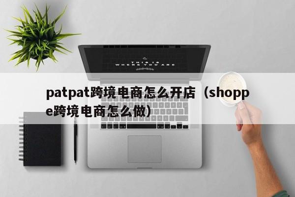 patpat跨境电商怎么开店（shoppe跨境电商怎么做）