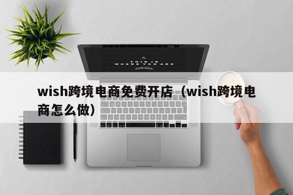 wish跨境电商免费开店（wish跨境电商怎么做）