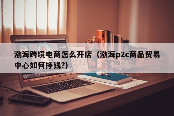 渤海跨境电商怎么开店（渤海p2c商品贸易中心如何挣钱?）