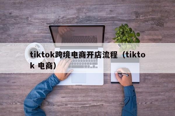 tiktok跨境电商开店流程（tiktok 电商）