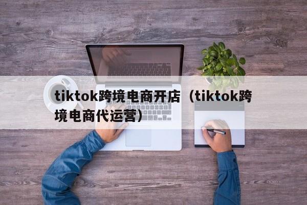 tiktok跨境电商开店（tiktok跨境电商代运营）