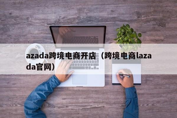 azada跨境电商开店（跨境电商lazada官网）