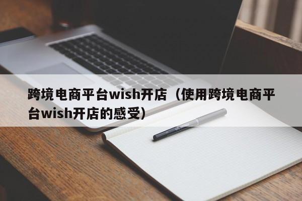 跨境电商平台wish开店（使用跨境电商平台wish开店的感受）