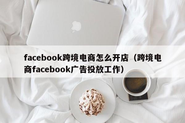 facebook跨境电商怎么开店（跨境电商facebook广告投放工作）