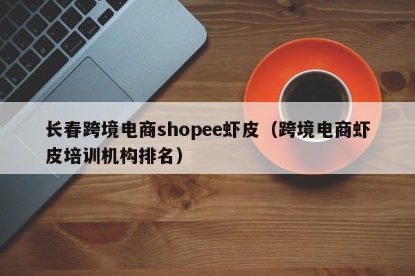 长春跨境电商shopee虾皮（跨境电商虾皮培训机构排名）