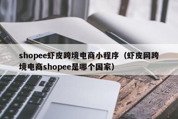 shopee虾皮跨境电商小程序（虾皮网跨境电商shopee是哪个国家）