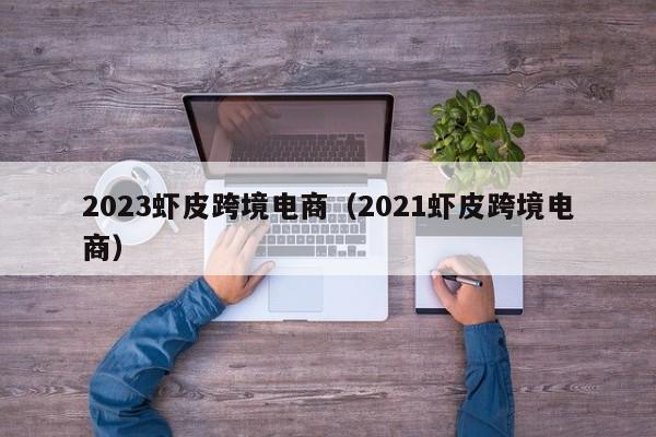 2023虾皮跨境电商（2021虾皮跨境电商）